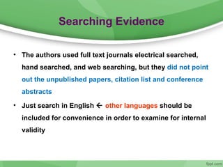 Searching Evidence
• The authors used full text journals electrical searched,
hand searched, and web searching, but they did not point
out the unpublished papers, citation list and conference
abstracts
• Just search in English  other languages should be
included for convenience in order to examine for internal
validity
 