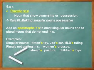 Nouns
 Possessivenoun
Noun that show ownership or possession.
 Rule #1: Making singular nouns possessive
Add an apostrophe + s to most singular nouns and to
plural nouns that do not end in s.
Examples:
Singular nouns: kitten’s toy, Joe’s car, MLB’s ruling
Plurals not ending in s: women’s dresses,
sheep’s pasture, children’s toys
 