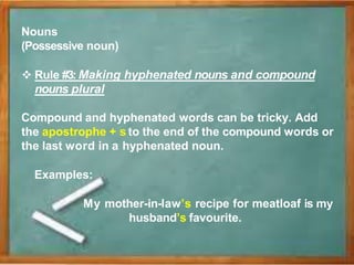 Nouns
(Possessive noun)
 Rule #3: Making hyphenated nouns and compound
nouns plural
Compound and hyphenated words can be tricky. Add
the apostrophe + s to the end of the compound words or
the last word in a hyphenated noun.
Examples:
My mother-in-law’s recipe for meatloaf is my
husband’s favourite.
 