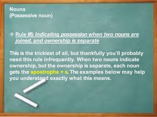 Nouns
(Possessive noun)
 Rule #5: Indicating possession when two nouns are
joined, and ownership is separate
This is the trickiest of all, but thankfully you’ll probably
need this rule infrequently. When two nouns indicate
ownership, but the ownership is separate, each noun
gets the apostrophe + s. The examples below may help
you understand exactly what this means.
 