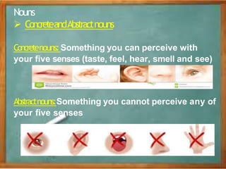 Nouns
 ConcreteandAbstractnouns
Concretenouns: Something you can perceive with
your five senses (taste, feel, hear, smell and see)
Abstractnouns:Something you cannot perceive any of
your five senses
 