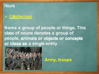 N
No
ou
un
ns
s
 Collectivenouns
Name a group of people or things. This
class of nouns denotes a group of
people, a
an
ni
im
ma
al
ls
s o
or
r o
ob
bj
je
ec
ct
ts
s o
or
r c
co
on
nc
ce
ep
pt
ts
s
o
or
r i
id
de
ea
as
s a
as
s a single entity
Army, troops
 