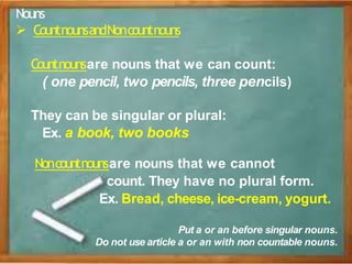 Nouns
 CountnounsandNoncountnouns
Countnounsare nouns that we can count:
( one pencil, two pencils, three pencils)
They can be singular or plural:
Ex. a book, two books
Noncountnounsare nouns that we cannot
count. They have no plural form.
Ex. Bread, cheese, ice-cream, yogurt.
Put a or an before singular nouns.
Do not use article a or an with non countable nouns.
 