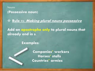 Nouns
(Possessive noun)
 Rule #2: Making plural nouns possessive
Add an apostrophe only to plural nouns that
already end in s.
Examples:
Companies’ workers
Horses’ stalls
Countries’ armies
 