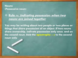 Nouns
(Possessive noun)
 Rule #4: Indicating possession when two
nouns are joined together
You may be writing about two people or two places or
things that share possession of an object. If two nouns
share ownership, indicate possession only once, and on
the second noun. Add the apostrophe + s to the second
noun only.
 