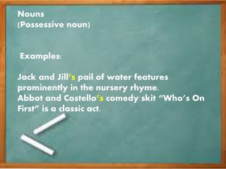 Nouns
(Possessive noun)
Examples:
Jack and Jill’s pail of water features
prominently in the nursery rhyme.
Abbot and Costello’s comedy skit “Who’s On
First” is a classic act.
 