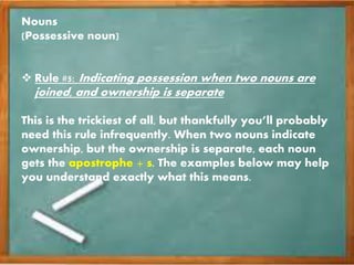 Nouns
(Possessive noun)
 Rule #5: Indicating possession when two nouns are
joined, and ownership is separate
This is the trickiest of all, but thankfully you’ll probably
need this rule infrequently. When two nouns indicate
ownership, but the ownership is separate, each noun
gets the apostrophe + s. The examples below may help
you understand exactly what this means.
 