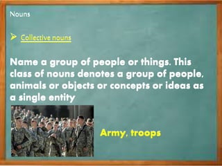 Nouns
 Collective nouns
Name a group of people or things. This
class of nouns denotes a group of people,
animals or objects or concepts or ideas as
a single entity
Army, troops
Nouns
 Collective nouns
Name a group of people or things. This
class of nouns denotes a group of people,
animals or objects or concepts or ideas as
a single entity
Army, troops
 