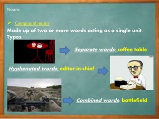 Nouns
 Compound nouns
Made up of two or more words acting as a single unit.
Types:
Separate words: coffee table
Hyphenated words: editor-in-chief
Combined words: battlefield
 