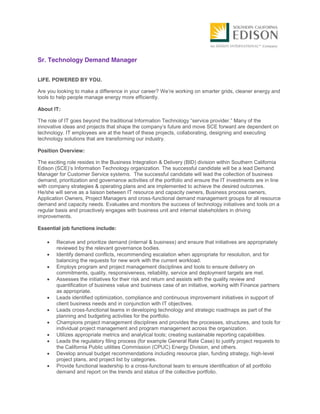 Sr. Technology Demand Manager
LIFE. POWERED BY YOU.
Are you looking to make a difference in your career? We’re working on smarter grids, cleaner energy and
tools to help people manage energy more efficiently.
About IT:
The role of IT goes beyond the traditional Information Technology “service provider.” Many of the
innovative ideas and projects that shape the company’s future and move SCE forward are dependent on
technology. IT employees are at the heart of these projects, collaborating, designing and executing
technology solutions that are transforming our industry.
Position Overview:
The exciting role resides in the Business Integration & Delivery (BID) division within Southern California
Edison (SCE)’s Information Technology organization. The successful candidate will be a lead Demand
Manager for Customer Service systems. The successful candidate will lead the collection of business
demand, prioritization and governance activities of the portfolio and ensure the IT investments are in line
with company strategies & operating plans and are implemented to achieve the desired outcomes.
He/she will serve as a liaison between IT resource and capacity owners, Business process owners,
Application Owners, Project Managers and cross-functional demand management groups for all resource
demand and capacity needs. Evaluates and monitors the success of technology initiatives and tools on a
regular basis and proactively engages with business unit and internal stakeholders in driving
improvements.
Essential job functions include:
Receive and prioritize demand (internal & business) and ensure that initiatives are appropriately
reviewed by the relevant governance bodies.
Identify demand conflicts, recommending escalation when appropriate for resolution, and for
balancing the requests for new work with the current workload.
Employs program and project management disciplines and tools to ensure delivery on
commitments, quality, responsiveness, reliability, service and deployment targets are met.
Assesses the initiatives for their risk and return and assists with the quality review and
quantification of business value and business case of an initiative, working with Finance partners
as appropriate.
Leads identified optimization, compliance and continuous improvement initiatives in support of
client business needs and in conjunction with IT objectives.
Leads cross-functional teams in developing technology and strategic roadmaps as part of the
planning and budgeting activities for the portfolio.
Champions project management disciplines and provides the processes, structures, and tools for
individual project management and program management across the organization.
Utilizes appropriate metrics and analytical tools; creating sustainable reporting capabilities.
Leads the regulatory filing process (for example General Rate Case) to justify project requests to
the California Public utilities Commission (CPUC) Energy Division, and others.
Develop annual budget recommendations including resource plan, funding strategy, high-level
project plans, and project list by categories.
Provide functional leadership to a cross-functional team to ensure identification of all portfolio
demand and report on the trends and status of the collective portfolio.
 