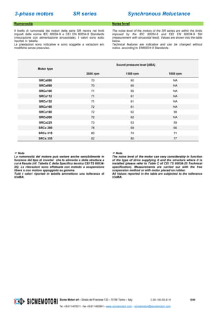 3-phase motors SR series Synchronous Reluctance
Sicme Motori srl – Strada del Francese 130 – 10156 Torino – Italy C-SR--180-355-IE-16 12/60
Tel. +39-011-4076311 - Fax +39-011-4500047 – www.sicmemotori.com – sicmemotori@sicmemotori.com
Rumorosità Noise level
Il livello di rumorosità dei motori della serie SR rientra nei limiti
imposti dalle norme IEC 60034-9 e CEI EN 60034-9 Standards
(misurazione con alimentazione sinusoidale). I valori sono sotto
riportati in tabella.
Le prestazioni sono indicative e sono soggette a variazioni e/o
modifiche senza preavviso.
The noise level of the motors of the SR series are within the limits
imposed by the IEC 60034-9 and CEI EN 60034-9 Std
(measurement with sinusoidal feed). Values are shown into the table
below.
Technical features are indicative and can be changed without
notice. according to EN60034-9 Standards.
Motor type
Sound pressure level [dBA]
3000 rpm 1500 rpm 1000 rpm
SRCa080 70 60 NA
SRCa090 70 60 NA
SRCa100 71 60 NA
SRCa112 71 61 NA
SRCa132 71 61 NA
SRCa160 72 61 NA
SRCa180 72 62 58
SRCa200 72 62 NA
SRCa225 73 63 59
SRCa 280 78 69 66
SRCa 315 80 74 71
SRCa 355 82 80 77
 Note
La rumorosità del motore può variare anche sensibilmente in
funzione del tipo di inverter che lo alimenta e della struttura a
cui è fissato (rif. Tabella C della Specifica tecnica CEI TS 60034-
25). Le rilevazioni sono effettuate con metodo a sospensione
libera o con motore appoggiato su gomma.
Tutti i valori riportati in tabella ammettono una tolleranza di
±3dBA.
 Note
The noise level of the motor can vary considerably in function
of the type of drive supplying it and the structure where it is
installed (please refer to Table C of CEI TS 60034-25 Technical
specification). Measurements are carried out with the free
suspension method or with motor placed on rubber.
All Values reported in the table are subjected to the tollerance
±3dBA.
 