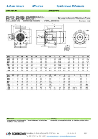 3-phase motors SR series Synchronous Reluctance
Sicme Motori srl – Strada del Francese 130 – 10156 Torino – Italy C-SR--180-355-IE-16 21/60
Tel. +39-011-4076311 - Fax +39-011-4500047 – www.sicmemotori.com – sicmemotori@sicmemotori.com
DIMENSIONI DIMENSIONS
SRCa071M4 SRCa080M4 SRCa090S4 SRCa090L4
SRCa 100L4 SRCa112M4 SRCa132S4
Carcassa in alluminio / Aluminium Frame
3000 rpm IM2011 (V15) DIMENSIONI DI INGOMBRO - OVERALL DIMENSIONS Dimensions [mm]
Size A AA AB AC AD AF B BB BE C D DB E EB F G GA
71M 112 36 136 136 126 - 90 108 - 45 19 j6 - 30 22 5 11 16
80M 125 36 154 154 126 - 100 125 - 50 19 j6 - 40 32 6 15,5 21,5
80M 125 36 154 154 126 - 100 125 - 50 24 j6 - 40 32 6 15,5 21,5
90S 140 41 174 174 130 - 100 130 - 56 24 j6 - 50 40 8 20 27
90L 140 41 174 174 130 - 125 155 - 56 28 j6 - 50 40 8 20 27
100L 160 47 192 192 160 - 140 175 - 63 28 j6 - 60 50 8 24 31
112M 190 40 224 216 172 - 140 176,5 - 70 28 j6 - 60 50 8 24 31
132S 216 60 260 258 197 154 140 180 48,5 89 38 k6 M12 80 70 10 33 41
132S 216 60 260 258 197 154 140 180 48,5 89 38 k6 M12 80 70 10 33 41
Size GD GE H HA HD K L LA LB LD LL M N O P S
71M 5 3 71 11 - 7 254,5 - 224,5 - - 130 110 - 160 10
80M 6 3,5 80 13 - 10 273 - 233 - - 165 130 - 200 12
80M 6 3,5 80 13 - 10 283 - 243 - - 165 130 - 200 12
90S 7 4 90 14 - 10 320 - 270 - - 165 130 - 200 12
90L 7 4 90 14 - 10 366,5 - 316,5 - - 165 130 - 200 12
100L 7 4 100 14 - 12 390 - 330 - - 215 180 - 250 14,5
112M 7 4 112 14 - 12 419,5 - 359,5 - - 215 180 - 250 14,5
132S 8 5 132 16 302 12 487 12 407 107,5 124 265 230 M32x1,5 300 14,5
132S 8 5 132 16 302 12 487 12 407 107,5 124 265 230 M32x1,5 300 14,5
Attenzione: Attention:
Le dimensioni sono indicative e sono soggette a variazioni e/o
modifiche senza preavviso.
Dimension are indicative and can be changed without notice.
 
