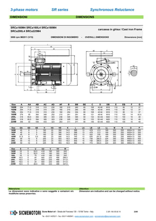 3-phase motors SR series Synchronous Reluctance
Sicme Motori srl – Strada del Francese 130 – 10156 Torino – Italy C-SR--180-355-IE-16 22/60
Tel. +39-011-4076311 - Fax +39-011-4500047 – www.sicmemotori.com – sicmemotori@sicmemotori.com
DIMENSIONI DIMENSIONS
SRCa160M4 SRCa160L4 SRCa180M4
SRCa200L4 SRCa225M4
carcassa in ghisa / Cast iron Frame
3000 rpm IM2011 (V15) DIMENSIONI DI INGOMBRO - OVERALL DIMENSIONS Dimensions [mm]
Size A AA AB AC AD AF B BB BE C D DB E EB F G
160M 254 71,5 318 310 230 180 210 260 80 108 42 k6 M16 110 90 12 37
160M 254 71,5 318 310 230 180 210 260 80 108 42 k6 M16 110 90 12 37
160L 254 71,5 318 310 230 180 254 304 80 108 42 k6 M16 110 90 12 37
180M 279 85 360 348 252 210 241 291 80 121 48 k6 M16 110 100 14 42,5
200L 318 85,5 394 385 303 238 305 365 90 133 55 m6 M20 110 100 16 49
200L 318 85,5 394 385 303 238 305 365 90 133 55 m6 M20 110 100 16 49
225M 356 92 436 433 323 263 311 371 90 149 55 m6 M20 110 100 16 49
Size GA GD GE H HA HD K L LA LB LD LL M N O P
160M 45 8 5 160 22 390 14,5 588 13 478 213 169 300 250 M32x1,5 350
160M 45 8 5 160 22 390 14,5 588 13 478 213 169 300 250 M32x1,5 350
160L 45 8 5 160 22 390 14,5 632 13 522 235 169 300 250 M32x1,5 350
180M 51,5 9 5,5 180 23 440 14,5 745 13 635 241,5 169 300 250 M40x1,5 350
200L 59 10 6 200 23 503 18,5 846 15 736 285,5 224 350 300 M50x1,5 400
200L 59 10 6 200 23 503 18,5 846 15 736 285,5 224 350 300 M50x1,5 400
225M 59 10 6 225 30 553 18,5 882 16 772 304,5 224 400 350 M50x1,5 450
Size S T U UU V VV W
160M 18 5 52,5 418 160 320 243
160M 18 5 52,5 418 160 320 243
160L 18 5 75 418 160 320 243
180M 18,5 5 40 600 233 466 296,5
200L 18,5 5 24 600 233 466 311,5
200L 18,5 5 24 600 233 466 311,5
225M 18,5 5 26,5 600 233 466 337,5
Attenzione: Attention:
Le dimensioni sono indicative e sono soggette a variazioni e/o
modifiche senza preavviso.
Dimension are indicative and can be changed without notice.
 