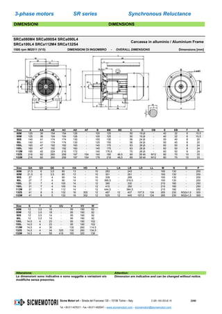 3-phase motors SR series Synchronous Reluctance
Sicme Motori srl – Strada del Francese 130 – 10156 Torino – Italy C-SR--180-355-IE-16 23/60
Tel. +39-011-4076311 - Fax +39-011-4500047 – www.sicmemotori.com – sicmemotori@sicmemotori.com
DIMENSIONI DIMENSIONS
SRCa080M4 SRCa090S4 SRCa090L4
SRCa100L4 SRCa112M4 SRCa132S4
Carcassa in alluminio / Aluminium Frame
1500 rpm IM2011 (V15) DIMENSIONI DI INGOMBRO - OVERALL DIMENSIONS Dimensions [mm]
Size A AA AB AC AD AF B BB BE C D DB E EB F G
80M 125 36 154 154 126 - 100 125 - 50 19 j6 - 40 32 6 15,5
80M 125 36 154 154 126 - 100 125 - 50 19 j6 - 40 32 6 15,5
90S 140 41 174 174 130 - 100 130 - 56 24 j6 - 50 40 8 20
90L 140 41 174 174 130 - 125 155 - 56 24 j6 - 50 40 8 20
100L 160 47 192 192 160 - 140 175 - 63 28 j6 - 60 50 8 24
100L 160 47 192 192 160 - 140 175 - 63 28 j6 - 60 50 8 24
112M 190 40 224 216 172 - 140 176,5 - 70 28 j6 - 60 50 8 24
132S 216 60 260 258 197 154 140 180 48,5 89 38 k6 M12 80 70 10 33
132M 216 60 260 258 197 154 178 218 48,5 89 38 k6 M12 80 70 10 33
Size GA GD GE H HA HD K L LA LB LD LL M N O P
80M 21,5 6 3,5 80 13 - 10 283 - 243 - - 165 130 - 200
80M 21,5 6 3,5 80 13 - 10 301 - 261 - - 165 130 - 200
90S 27 7 4 90 14 - 10 339 - 289 - - 165 130 - 200
90L 27 7 4 90 14 - 10 366,5 - 316,5 - - 165 130 - 200
100L 31 7 4 100 14 - 12 390 - 330 - - 215 180 - 250
100L 31 7 4 100 14 - 12 410 - 350 - - 215 180 - 250
112M 31 7 4 112 14 - 12 444,5 - 384,5 - - 215 180 - 250
132S 41 8 5 132 16 302 12 487 12 407 107,5 124 265 230 M32x1,5 300
132M 41 8 5 132 16 302 12 525 12 445 107,5 124 265 230 M32x1,5 300
Size S T U UU V VV W
80M 12 3,5 18 - 95 190 82
80M 12 3,5 18 - 95 190 82
90S 12 3,5 14 - 95 190 92
90L 12 3,5 14 - 95 190 92
100L 14,5 4 23 - 95 190 102
100L 14,5 4 23 - 95 190 102
112M 14,5 4 30 - 130 260 114,5
132S 14,5 4 34 325 130 260 134,5
132M 14,5 4 58 418 160 320 136
Attenzione: Attention:
Le dimensioni sono indicative e sono soggette a variazioni e/o
modifiche senza preavviso.
Dimension are indicative and can be changed without notice.
 
