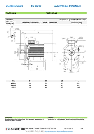 3-phase motors SR series Synchronous Reluctance
Sicme Motori srl – Strada del Francese 130 – 10156 Torino – Italy C-SR--180-355-IE-16 27/60
Tel. +39-011-4076311 - Fax +39-011-4500047 – www.sicmemotori.com – sicmemotori@sicmemotori.com
DIMENSIONI DIMENSIONS
SRCa280 Carcassa in ghisa / Cast iron Frame
1000 - 3000 rpm
IM2001 (B35)
DIMENSIONI DI INGOMBRO - OVERALL DIMENSIONS Dimensions [mm]
Size B BB LB L
280Sa4 368 485 815 955
280Sb4 368 485 815 955
280M4 419 536 900 1040
Attenzione: Attention:
Le dimensioni sono indicative e sono soggette a variazioni e/o
modifiche senza preavviso.
Dimension are indicative and can be changed without notice.
 