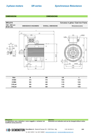 3-phase motors SR series Synchronous Reluctance
Sicme Motori srl – Strada del Francese 130 – 10156 Torino – Italy C-SR--180-355-IE-16 28/60
Tel. +39-011-4076311 - Fax +39-011-4500047 – www.sicmemotori.com – sicmemotori@sicmemotori.com
DIMENSIONI DIMENSIONS
SRCa315 Carcassa in ghisa / Cast iron Frame
1000 - 3000 rpm
IM1001 (B3)
DIMENSIONI DI INGOMBRO - OVERALL DIMENSIONS Dimensions [mm]
Size B BB LB L
315S4 475 570 1045 1215
315M4 585 680 1155 1325
315La4 585 680 1155 1325
315Lb4 585 680 1155 1325
Attenzione: Attention:
Le dimensioni sono indicative e sono soggette a variazioni e/o
modifiche senza preavviso.
Dimension are indicative and can be changed without notice.
 