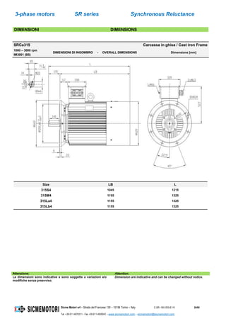 3-phase motors SR series Synchronous Reluctance
Sicme Motori srl – Strada del Francese 130 – 10156 Torino – Italy C-SR--180-355-IE-16 29/60
Tel. +39-011-4076311 - Fax +39-011-4500047 – www.sicmemotori.com – sicmemotori@sicmemotori.com
DIMENSIONI DIMENSIONS
SRCa315 Carcassa in ghisa / Cast iron Frame
1000 – 3000 rpm
IM3001 (B5)
DIMENSIONI DI INGOMBRO - OVERALL DIMENSIONS Dimensions [mm]
Size LB L
315S4 1045 1215
315M4 1155 1325
315La4 1155 1325
315Lb4 1155 1325
Attenzione: Attention:
Le dimensioni sono indicative e sono soggette a variazioni e/o
modifiche senza preavviso.
Dimension are indicative and can be changed without notice.
 