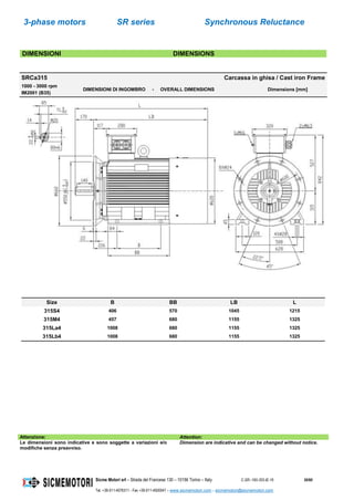 3-phase motors SR series Synchronous Reluctance
Sicme Motori srl – Strada del Francese 130 – 10156 Torino – Italy C-SR--180-355-IE-16 30/60
Tel. +39-011-4076311 - Fax +39-011-4500047 – www.sicmemotori.com – sicmemotori@sicmemotori.com
DIMENSIONI DIMENSIONS
SRCa315 Carcassa in ghisa / Cast iron Frame
1000 - 3000 rpm
IM2001 (B35)
DIMENSIONI DI INGOMBRO - OVERALL DIMENSIONS Dimensions [mm]
Size B BB LB L
315S4 406 570 1045 1215
315M4 457 680 1155 1325
315La4 1008 680 1155 1325
315Lb4 1008 680 1155 1325
Attenzione: Attention:
Le dimensioni sono indicative e sono soggette a variazioni e/o
modifiche senza preavviso.
Dimension are indicative and can be changed without notice.
 