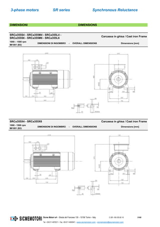 3-phase motors SR series Synchronous Reluctance
Sicme Motori srl – Strada del Francese 130 – 10156 Torino – Italy C-SR--180-355-IE-16 31/60
Tel. +39-011-4076311 - Fax +39-011-4500047 – www.sicmemotori.com – sicmemotori@sicmemotori.com
DIMENSIONI DIMENSIONS
SRCa355S4 - SRCa355M4 - SRCa355L4 -
SRCa355S6 - SRCa355M6 - SRCa355L6
Carcassa in ghisa / Cast iron Frame
1000 – 1500 rpm
IM1001 (B3)
DIMENSIONI DI INGOMBRO - OVERALL DIMENSIONS Dimensions [mm]
SRCa355X4 - SRCa355X6 Carcassa in ghisa / Cast iron Frame
1000 - 1500 rpm
IM1001 (B3)
DIMENSIONI DI INGOMBRO - OVERALL DIMENSIONS Dimensions [mm]
 