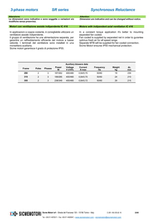 3-phase motors SR series Synchronous Reluctance
Sicme Motori srl – Strada del Francese 130 – 10156 Torino – Italy C-SR--180-355-IE-16 32/60
Tel. +39-011-4076311 - Fax +39-011-4500047 – www.sicmemotori.com – sicmemotori@sicmemotori.com
Attenzione: Attention:
Le dimensioni sono indicative e sono soggette a variazioni e/o
modifiche senza preavviso.
Dimension are indicative and can be changed without notice.
Motori con ventilazione assiale indipendente IC 416 Motors with indipendent axial ventilation IC 416
In applicazioni a coppia costante, è consigliabile utilizzare un
ventilatore assiale indipendente.
Il gruppo di ventilazione ha una alimentazione separata, per
garantire un raffreddamento efficiente del motore a basse
velocità. I terminali del ventilatore sono installati in una
morsettiera ausiliaria.
Sicme motori garantisce il grado di protezione IP55.
In a constant torque application it's better to mounting
separated fan cooled.
Fan cooled is supplied by separated net in order to gurantee
optimus fresh air for all speed range.
Separate MTB will be supplied for fan cooled connection.
Sicme Motori ensures IP55 mechanical protection.
Auxiliary blowers data
Frame Poles Phases
Power
W
Voltage
V ±10%
Current
A max
Frequency
Hz
Weight
kg
ΔL
mm
280 2 3 187/262 400/480 0,64/0,70 50/60 19 230
315 2 3 199/285 400/480 0,64/0,70 50/60 24 210
355 2 3 238/349 400/480 0,64/0,72 50/60 29 215
 