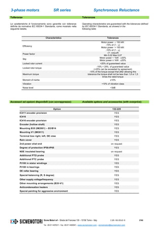3-phase motors SR series Synchronous Reluctance
Sicme Motori srl – Strada del Francese 130 – 10156 Torino – Italy C-SR--180-355-IE-16 37/60
Tel. +39-011-4076311 - Fax +39-011-4500047 – www.sicmemotori.com – sicmemotori@sicmemotori.com
Tolleranze Tolerances
Le caratteristiche di funzionamento sono garantite con tolleranze
definite da normativa IEC 60034-1 Standards, come mostrato nella
seguente tabella.
Operating characteristics are guaranteed with the tolerances defined
by IEC 60034-1 Standards, as showed in the
following table.
Accessori ed opzioni disponibili (con sovrapprezzo): Available options and accessories (with overprice):
Option 132-225
IC411 encoder provision YES
IC416 YES
IC416 encoder provision YES
Encoder (hollow shaft) YES
Mounting B35 (IM2001) – B3/B14 YES
Mounting V1 (IM3011) YES
Terminal box right, left, DE view YES
Rain cover YES
2nd power shat end on request
Degree of protection IP56-IP65 YES
NDE insulated bearing on request
Additional PTO probe YES
Additional PTC probe YES
Pt100 in stator windings YES
Pt100 in bearings YES
DE roller bearing YES
Special balancing (R, S degree) YES
Other supply voltage/frequency YES
Other mounting arrangements (B35-V1) YES
Anticondensation heaters YES
Special painting for aggressive environment YES
Characteristics Tolerances
Efficiency
Motor power  150 kW:
-15% of (1 - )
Motor power > 150 kW:
-10% of (1 - )
Power factor
-(1- cos)/6
Min 0,02 Max 0,07
Slip
Motor power < 1kW : ±30%
Motor power ≥ 1kW : ±20%
Locked rotor current +20% of guaranteed value
Locked rotor torque
-15% + 25% of guaranteed value
(+25% can be exceeded by agreement)
Maximum torque
-10% of the torque except that after allowing this
tolerance the torque shall not be less than 1,6 or 1,5
times the rated torque
Moment of inertia ±10%
Vibration +10% of vibration class
Noise level +3dB
 