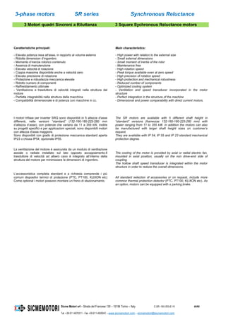 3-phase motors SR series Synchronous Reluctance
Sicme Motori srl – Strada del Francese 130 – 10156 Torino – Italy C-SR--180-355-IE-16 40/60
Tel. +39-011-4076311 - Fax +39-011-4500047 – www.sicmemotori.com – sicmemotori@sicmemotori.com
3 Motori quadri Sincroni a Riluttanza 3 Square Sychronous Reluctance motors
Caratteristiche principali:
- Elevata potenza resa all'asse, in rapporto al volume esterno
- Ridotte dimensioni d’ingombro
- Momento d’inerzia rotorico contenuto
- Assenza di manutenzione
- Elevata velocità di rotazione
- Coppia massima disponibile anche a velocità zero
- Elevata precisione di rotazione
- Protezione e robustezza meccanica elevate
- Ridotto numero di componenti
- Raffreddamento ottimale
- Ventilazione e trasduttore di velocità integrati nella struttura del
motore
- Perfetta integrabilità nella struttura della macchina
- Compatibilità dimensionale e di potenza con macchine in cc.
Main characteristics:
- High power with relation to the external size
- Small external dimensions
- Small moment of inertia of the rotor
- Maintenance free
- High rotation speed
- Peak torque available even at zero speed
- High precision of rotation speed
- High protection and mechanical robustness
- Reduced number of components
- Optimized cooling system
- Ventilation and speed transducer incorporated in the motor
structure
- Perfect integration in the structure of the machine
- Dimensional and power comparability with direct current motors.
I motori trifase per inverter SRQ sono disponibili in 5 altezze d'asse
differenti, nelle versioni “standard” (132-160-180-225-280 mm
d’altezza d’asse), con potenze che variano da 11 a 355 kW, inoltre
su progetti specifici e per applicazioni speciali, sono disponibili motori
con altezza d'asse maggiore.
Sono disponibili con grado di protezione meccanica standard aperta
IP23 o chiusa IP54, opzionale IP55.
La ventilazione del motore è assicurata da un modulo di ventilazione
assiale o radiale installato sul lato opposto accoppiamento.Il
trasduttore di velocità ad albero cavo è integrato all’interno della
struttura del motore per minimizzare le dimensioni di ingombro.
L'accessoristica completa standard e a richiesta comprende i più
comuni dispositivi termici di protezione (PTC, PT100, KLIXON etc)
Come optional i motori possono montare un freno di stazionamento.
The SR motors are available with 5 different shaft height in
“standard” versions (framesize 132-160-180-225-280 mm) with
power ranging from 11 to 355 kW. In addition the motors can also
be manufactured with larger shaft height sizes on customer’s
request.
They are available with IP 54, IP 55 and IP 23 standard mechanical
protection degree.
The cooling of the motor is provided by axial or radial electric fan,
mounted in axial position, usually on the non drive-end side of
coupling.
The hollow shaft speed transducer is integrated within the motor
structure in order to reduce the overall dimensions.
All standard selection of accessories or on request, include more
common thermal protection detector (PTC, PT100, KLIXON etc). As
an option, motors can be equipped with a parking brake.
 