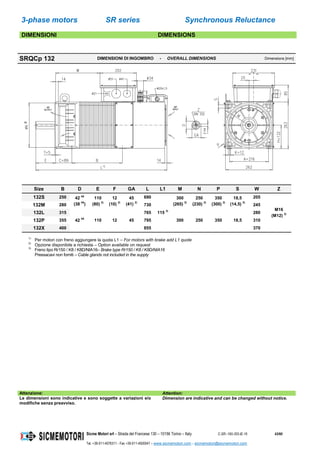 3-phase motors SR series Synchronous Reluctance
Sicme Motori srl – Strada del Francese 130 – 10156 Torino – Italy C-SR--180-355-IE-16 43/60
Tel. +39-011-4076311 - Fax +39-011-4500047 – www.sicmemotori.com – sicmemotori@sicmemotori.com
DIMENSIONI DIMENSIONS
SRQCp 132 DIMENSIONI DI INGOMBRO - OVERALL DIMENSIONS Dimensions [mm]
Size B D E F GA L L1 M N P S W Z
132S 250 42 k6
(38 k6
)
110
(80) 2)
12
(10) 2)
45
(41) 2)
690
115 3)
300
(265) 2)
250
(230) 2)
350
(300) 2)
18,5
(14,5) 2)
205
M16
(M12) 2)
132M 280 730 245
132L 315
42 k6
110 12 45
765
300 250 350 18,5
280
132P 355 795 310
132X 400 855 370
1)
Per motori con freno aggiungere la quota L1 – For motors with brake add L1 quote
2)
Opzione disponibile a richiesta – Option available on request
3)
Freno tipo Rr150 / K8 / K8D/NIA16– Brake type Rr150 / K8 / K8D/NIA16
Pressacavi non forniti – Cable glands not included in the supply
Attenzione: Attention:
Le dimensioni sono indicative e sono soggette a variazioni e/o
modifiche senza preavviso.
Dimension are indicative and can be changed without notice.
 