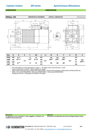 3-phase motors SR series Synchronous Reluctance
Sicme Motori srl – Strada del Francese 130 – 10156 Torino – Italy C-SR--180-355-IE-16 44/60
Tel. +39-011-4076311 - Fax +39-011-4500047 – www.sicmemotori.com – sicmemotori@sicmemotori.com
DIMENSIONI DIMENSIONS
SRQCp 160 DIMENSIONI DI INGOMBRO - OVERALL DIMENSIONS Dimensions [mm]
Size B D E F GA L L1 M N P S W Z
160S 355 55 m6
(48 k6
) 2)
110
16
(14) 2)
59
(51,5)2)
845
90 3)
350
(300) 2)
300
(250) 2)
400
(350) 2)
18,5
326
M20
(M16) 2)
160M 400 880 361
160L 450
55 m6
16 59
930
350 300 400
411
160P 500 975 456
1)
Per motori BQCp con freno aggiungere la quota L1 – For BQCp motors with brake add L1 quote
2)
Opzione disponibile a richiesta – Option available on request
Albero ridotto disponibile solo per BQCp160S e BQCp160M – Reduced shaft available for BQCp160S and BQCp160M only
3)
BQCp: Freno tipo K9 /NIA25/NIA40– Brake type K9/NIA25/NIA40 – Bremsentyp K9/NIA25/NIA40
Pressacavi non forniti – Cable glands not included in the supply
Attenzione: Attention:
Le dimensioni sono indicative e sono soggette a variazioni e/o
modifiche senza preavviso.
Dimension are indicative and can be changed without notice.
 