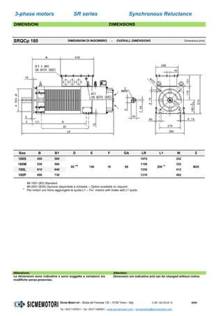 3-phase motors SR series Synchronous Reluctance
Sicme Motori srl – Strada del Francese 130 – 10156 Torino – Italy C-SR--180-355-IE-16 45/60
Tel. +39-011-4076311 - Fax +39-011-4500047 – www.sicmemotori.com – sicmemotori@sicmemotori.com
DIMENSIONI DIMENSIONS
SRQCp 180 DIMENSIONI DI INGOMBRO - OVERALL DIMENSIONS Dimensions [mm]
Size B B1 D E F GA LR L1 W Z
180S 450 500
65 m6
140 18 69
1070
200 (1)
252
M20
180M 530 560 1150 332
180L 610 640 1230 412
180P 690 730 1310 492
IM 1001 (B3) Standard
IM 2001 (B35) Opzione disponibile a richiesta – Option available on request
1)
Per motori con freno aggiungere la quota L1 – For motors with brake add L1 quote
Attenzione: Attention:
Le dimensioni sono indicative e sono soggette a variazioni e/o
modifiche senza preavviso.
Dimension are indicative and can be changed without notice.
 