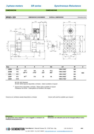 3-phase motors SR series Synchronous Reluctance
Sicme Motori srl – Strada del Francese 130 – 10156 Torino – Italy C-SR--180-355-IE-16 46/60
Tel. +39-011-4076311 - Fax +39-011-4500047 – www.sicmemotori.com – sicmemotori@sicmemotori.com
DIMENSIONI DIMENSIONS
SRQCr 225 DIMENSIONI DI INGOMBRO - OVERALL DIMENSIONS Dimensions [mm]
Size B D E F GA LR W Z
225S 615
75m6
(85m6
)2
140
(170)2
20
(22)2
79,5
(90)2
1296 (1326)2
263
M20
225M 715 1396 (1426)2
363
225L 815 1496 (1526)2
463
225P 915 85m6
170 22 90 1596 (1626)2
563
225X 1015 1696 (1726)2
636
IM 1001 (B3) Standard
IM 2001 (B35) Opzione disponibile a richiesta – Option available on request
2)
Opzione freno disponibile a richiesta – Brake option available on request
Pressacavi non forniti – Cable glands not included in the supply
Versione con ventilatore assiale disponibile su richiesta Version with axial fan available upon request
Attenzione: Attention:
Le dimensioni sono indicative e sono soggette a variazioni e/o
modifiche senza preavviso.
Dimension are indicative and can be changed without notice.
 