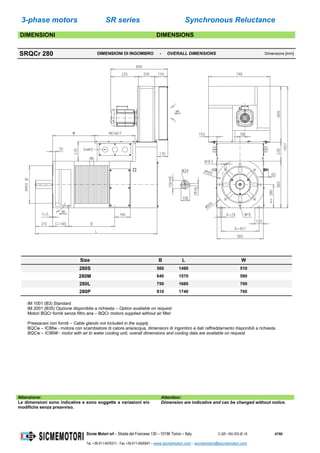 3-phase motors SR series Synchronous Reluctance
Sicme Motori srl – Strada del Francese 130 – 10156 Torino – Italy C-SR--180-355-IE-16 47/60
Tel. +39-011-4076311 - Fax +39-011-4500047 – www.sicmemotori.com – sicmemotori@sicmemotori.com
DIMENSIONI DIMENSIONS
SRQCr 280 DIMENSIONI DI INGOMBRO - OVERALL DIMENSIONS Dimensions [mm]
Size B L W
280S 560 1490 510
280M 640 1570 590
280L 750 1680 700
280P 810 1740 760
IM 1001 (B3) Standard
IM 2001 (B35) Opzione disponibile a richiesta – Option available on request
Motori BQCr forniti senza filtro aria – BQCr motors supplied without air filter
Pressacavi non forniti – Cable glands not included in the supply
BQCw – IC86w - motore con scambiatore di calore aria/acqua, dimensioni di ingombro e dati raffreddamento disponibili a richiesta
BQCw – IC86W - motor with air to water cooling unit, overall dimensions and cooling data are available on request.
Attenzione: Attention:
Le dimensioni sono indicative e sono soggette a variazioni e/o
modifiche senza preavviso.
Dimension are indicative and can be changed without notice.
 