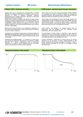 3-phase motors SR series Synchronous Reluctance
Sicme Motori srl – Strada del Francese 130 – 10156 Torino – Italy C-SR--180-355-IE-16 48/60
Tel. +39-011-4076311 - Fax +39-011-4500047 – www.sicmemotori.com – sicmemotori@sicmemotori.com
4 Motori IPM a riluttanza assistita 4 IPM motors, assisted synchronous reluctance
Questi motori sono la tecnologia più all'avanguardia. La SICME
MOTORI ha sviluppato questa serie di prodotti a partire da una
soluzione di motori a riluttanza brevettata, inserendo
opportunamente dei magneti permanenti, ottenendo la serie ASR
(assisted synchronous reluctance).
Questi motori uniscono i vantaggi di alta densità di coppia, elevata
dinamica e classe di efficienza eccellente dei motori brushless, con
la flessiblità di utilizzo degli asincroni, di cui mantengono la tipica
caratteristica di utilizzo (riportata qui di seguito), ma con un range di
potenza costante ed una sovraccaricabilità elevata anche quando
utilizzati in deflussaggio.
Efficienza IE4 Super Premium: sono presentate le prestazioni in
IE4, ottimizzando l'efficienza ed anche massimizzando la potenza,
ma con un minore rendimento.
Si presentano le prestazioni di questi motori in soluzione aperta, con
raffreddamento forzato IC06, sulle taglie d’altezza d’asse dal 180 al
355, anche se SICME MOTORI é in grado di proporre questi motori
in altre taglie.
INVERTER DI ALIMENTAZIONE - Le prestazioni di questi motori
sono fortemente dipendenti dall’elettronica di controllo; la SICME
MOTORI, se si hanno a disposizione tutte le informazioni
necessarie, è in grado di fornire assistenza tecnica sul corretto
utilizzo e alimentazione di queste macchine elettriche.
These motors are the most udvanced technology. SICME MOTORI
has developed this series of products starting from synchronous
reluctance products, with patented design, adding specific PMs and
getting this ASR serie (assisted synchronous reluctance).
These motors unify advantages of torque high density, dynamic and
excellent efficiency class of brushless motors, with a flexible use in the
asynchrounous motors, of which the typical torque is maintained
(shown here following). A very important feature of these motors is the
good torque overload even in flux-weakening operation.
Super Premium IE4 efficiency: we herewith present both the
performance with IE4 efficiency and the maximized torque
performance, with lower efficiency level.
The performance of these motors is presented in open drip-proof
solutions, with forced cooling IC06, on sizes from 180 to 355 mm
shaft-height, for example, but SICME MOTORI is able to provide them
on all sizes described on this catalougue and more
SUPPLY INVERTER - Performances of these motors are strongly
influenced by the electronics of control, SICME MOTORI in this
regard, having all the necessary information at disposal, is able to
provide technical assistance on the right us and supply of these
electrical motors.
Diagramma di potenza / Power diagram Diagramma di coppia / Torque diagram
nn n1
P n
nMax
.
nn n1
Mn
1/n
nMax
.
 