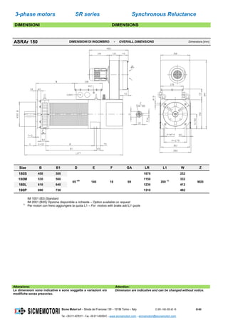 3-phase motors SR series Synchronous Reluctance
Sicme Motori srl – Strada del Francese 130 – 10156 Torino – Italy C-SR--180-355-IE-16 51/60
Tel. +39-011-4076311 - Fax +39-011-4500047 – www.sicmemotori.com – sicmemotori@sicmemotori.com
DIMENSIONI DIMENSIONS
ASRAr 180 DIMENSIONI DI INGOMBRO - OVERALL DIMENSIONS Dimensions [mm]
Size B B1 D E F GA LR L1 W Z
180S 450 500
65 m6
140 18 69
1070
200 (1)
252
M20
180M 530 560 1150 332
180L 610 640 1230 412
180P 690 730 1310 492
IM 1001 (B3) Standard
IM 2001 (B35) Opzione disponibile a richiesta – Option available on request
1)
Per motori con freno aggiungere la quota L1 – For motors with brake add L1 quote
Attenzione: Attention:
Le dimensioni sono indicative e sono soggette a variazioni e/o
modifiche senza preavviso.
Dimension are indicative and can be changed without notice.
 
