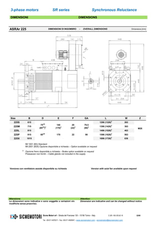 3-phase motors SR series Synchronous Reluctance
Sicme Motori srl – Strada del Francese 130 – 10156 Torino – Italy C-SR--180-355-IE-16 52/60
Tel. +39-011-4076311 - Fax +39-011-4500047 – www.sicmemotori.com – sicmemotori@sicmemotori.com
DIMENSIONI DIMENSIONS
ASRAr 225 DIMENSIONI DI INGOMBRO - OVERALL DIMENSIONS Dimensions [mm]
Size B D E F GA L W Z
225S 615
75m6
(85m6
)2
140
(170)2
20
(22)2
79,5
(90)2
1296 (1326)2
263
M20
225M 715 1396 (1426)2
363
225L 815 1496 (1526)2
463
225P 915 85m6
170 22 90 1596 (1626)2
563
225X 1015 1696 (1726)2
636
IM 1001 (B3) Standard
IM 2001 (B35) Opzione disponibile a richiesta – Option available on request
2)
Opzione freno disponibile a richiesta – Brake option available on request
Pressacavi non forniti – Cable glands not included in the supply
Versione con ventilatore assiale disponibile su richiesta Version with axial fan available upon request
Attenzione: Attention:
Le dimensioni sono indicative e sono soggette a variazioni e/o
modifiche senza preavviso.
Dimension are indicative and can be changed without notice.
 