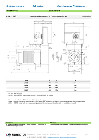 3-phase motors SR series Synchronous Reluctance
Sicme Motori srl – Strada del Francese 130 – 10156 Torino – Italy C-SR--180-355-IE-16 53/60
Tel. +39-011-4076311 - Fax +39-011-4500047 – www.sicmemotori.com – sicmemotori@sicmemotori.com
DIMENSIONI DIMENSIONS
ASRAr 280 DIMENSIONI DI INGOMBRO - OVERALL DIMENSIONS Dimensions [mm]
Size B L W
280S 560 1490 510
280M 640 1570 590
280L 750 1680 700
280P 810 1740 760
IM 1001 (B3) Standard
IM 2001 (B35) Opzione disponibile a richiesta – Option available on request
Pressacavi non forniti – Cable glands not included in the supply
BQCw – IC86w - motore con scambiatore di calore aria/acqua, dimensioni di ingombro e dati raffreddamento disponibili a richiesta
BQCw – IC86W - motor with air to water cooling unit, overall dimensions and cooling data are available on request.
Attenzione: Attention:
Le dimensioni sono indicative e sono soggette a variazioni e/o
modifiche senza preavviso.
Dimension are indicative and can be changed without notice.
 
