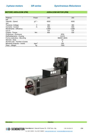 3-phase motors SR series Synchronous Reluctance
Sicme Motori srl – Strada del Francese 130 – 10156 Torino – Italy C-SR--180-355-IE-16 57/60
Tel. +39-011-4076311 - Fax +39-011-4500047 – www.sicmemotori.com – sicmemotori@sicmemotori.com
MOTORE ASRAr225M (IPM) ASRAr225M MOTOR (IPM)
Potenza - Power
kW
250 250
Velocità - Speed g/1’ -
rpm
4000 4500
Tensione -Voltage V 360 360
Corrente - Current A 500 500
Rendimento - Efficiency 0,965 0,960
Cos  0,8 0,8
Coppia - Torque Nm 600 530
Protezione - Enclosure IP55
Raffreddamento - Cooling IC416
Forma costruttiva - Mounting IM2001 (B35)
Servizio - Duty S1
Numero poli – Number of poles 4
Momento d’inerzia – Inertia kgm
2
200
Peso – Weight kg 1950
Attenzione: Attention:
 