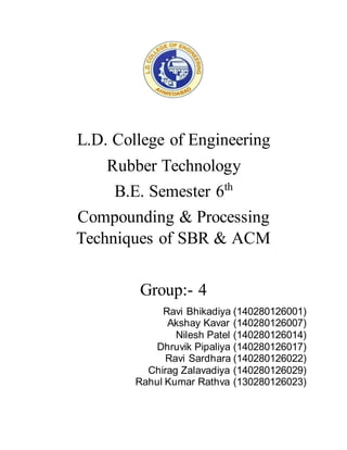 L.D. College of Engineering
Rubber Technology
B.E. Semester 6th
Compounding & Processing
Techniques of SBR & ACM
Group:- 4
Ravi Bhikadiya (140280126001)
Akshay Kavar (140280126007)
Nilesh Patel (140280126014)
Dhruvik Pipaliya (140280126017)
Ravi Sardhara (140280126022)
Chirag Zalavadiya (140280126029)
Rahul Kumar Rathva (130280126023)
 