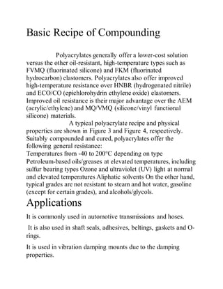 Basic Recipe of Compounding
Polyacrylates generally offer a lower-cost solution
versus the other oil-resistant, high-temperature types such as
FVMQ (fluorinated silicone) and FKM (fluorinated
hydrocarbon) elastomers. Polyacrylates also offer improved
high-temperature resistance over HNBR (hydrogenated nitrile)
and ECO/CO (epichlorohydrin ethylene oxide) elastomers.
Improved oil resistance is their major advantage over the AEM
(acrylic/ethylene) and MQ/VMQ (silicone/vinyl functional
silicone) materials.
A typical polyacrylate recipe and physical
properties are shown in Figure 3 and Figure 4, respectively.
Suitably compounded and cured, polyacrylates offer the
following general resistance:
Temperatures from -40 to 200°C depending on type
Petroleum-based oils/greases at elevated temperatures, including
sulfur bearing types Ozone and ultraviolet (UV) light at normal
and elevated temperatures Aliphatic solvents On the other hand,
typical grades are not resistant to steam and hot water, gasoline
(except for certain grades), and alcohols/glycols.
Applications
It is commonly used in automotive transmissions and hoses.
It is also used in shaft seals, adhesives, beltings, gaskets and O-
rings.
It is used in vibration damping mounts due to the damping
properties.
 