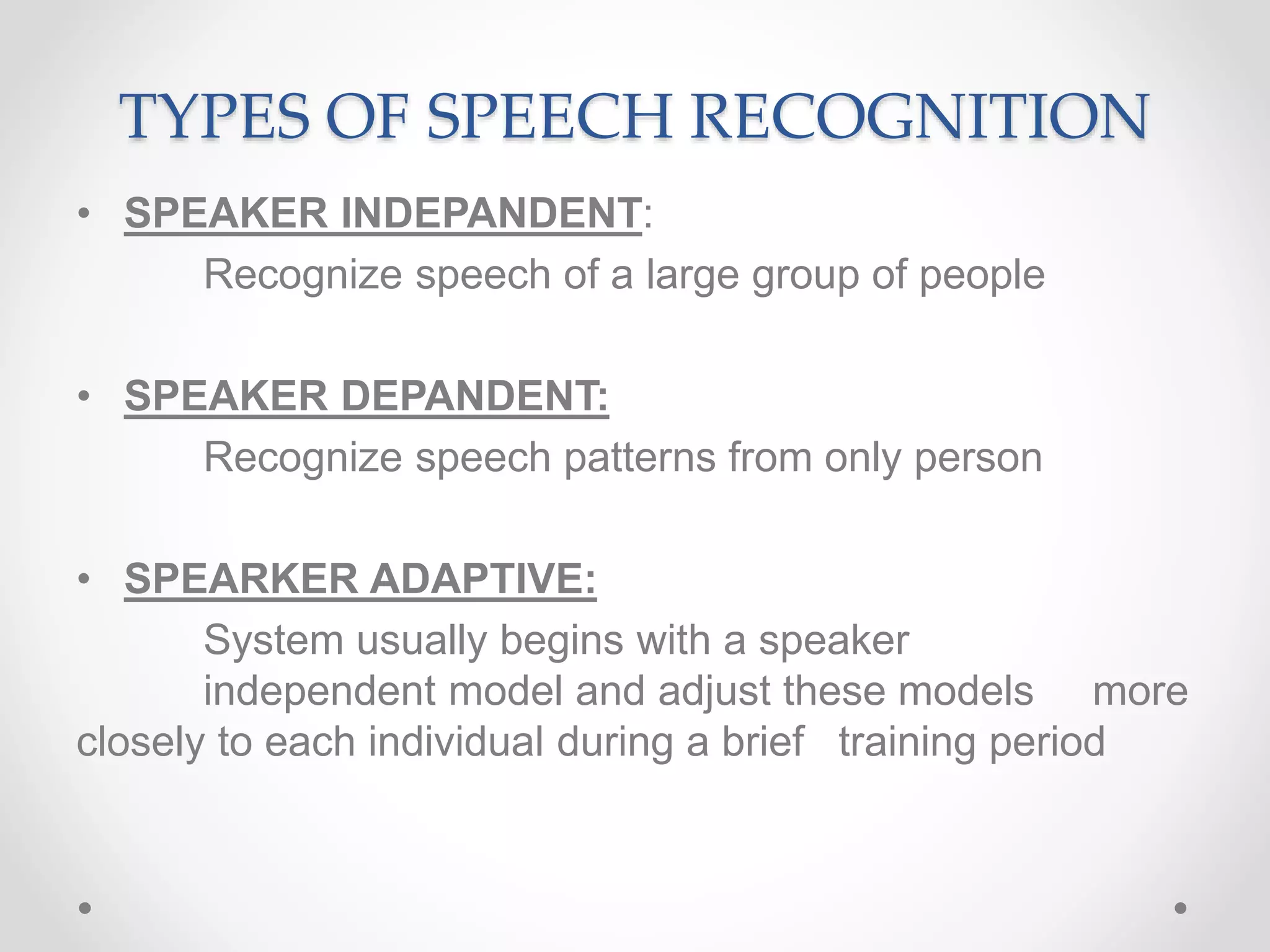 TYPES OF SPEECH RECOGNITION
• SPEAKER INDEPANDENT:
Recognize speech of a large group of people
• SPEAKER DEPANDENT:
Recognize speech patterns from only person
• SPEARKER ADAPTIVE:
System usually begins with a speaker
independent model and adjust these models more
closely to each individual during a brief training period
 