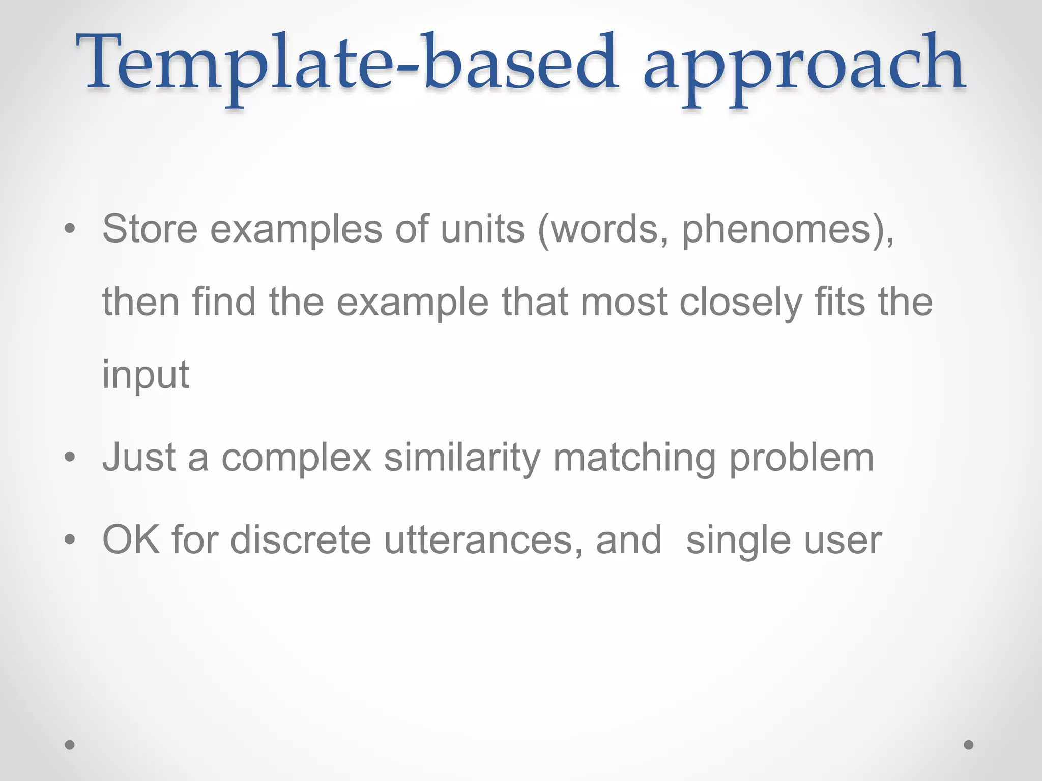 Template-based approach
• Store examples of units (words, phenomes),
then find the example that most closely fits the
input
• Just a complex similarity matching problem
• OK for discrete utterances, and single user
 