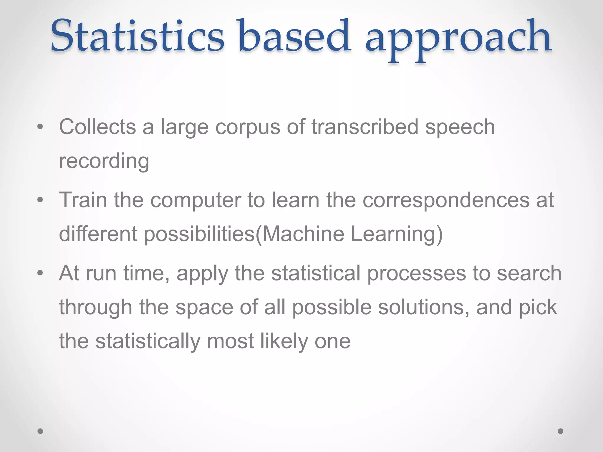 Statistics based approach
• Collects a large corpus of transcribed speech
recording
• Train the computer to learn the correspondences at
different possibilities(Machine Learning)
• At run time, apply the statistical processes to search
through the space of all possible solutions, and pick
the statistically most likely one
 