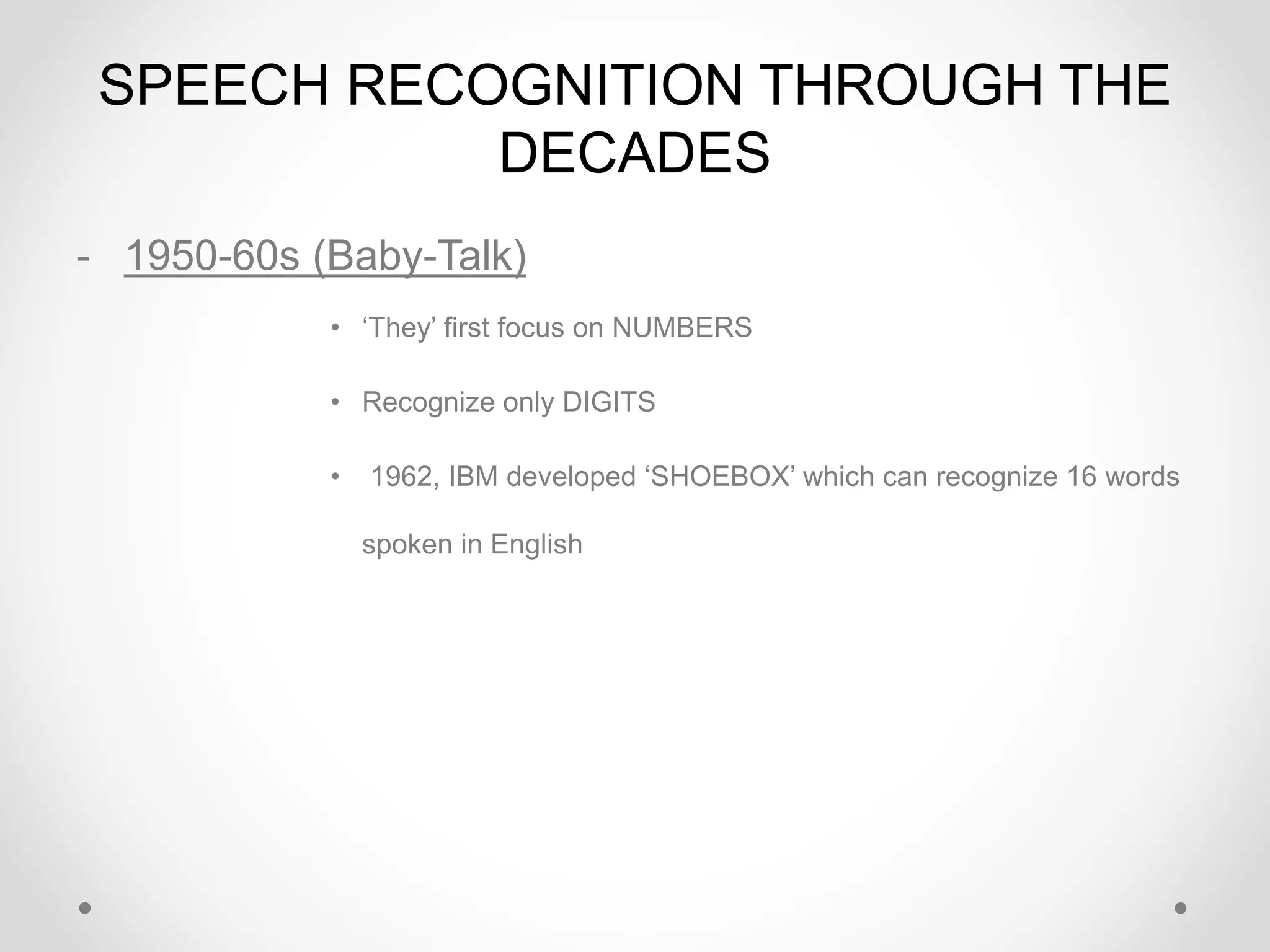 SPEECH RECOGNITION THROUGH THE
DECADES
- 1950-60s (Baby-Talk)
• ‘They’ first focus on NUMBERS
• Recognize only DIGITS
• 1962, IBM developed ‘SHOEBOX’ which can recognize 16 words
spoken in English
 