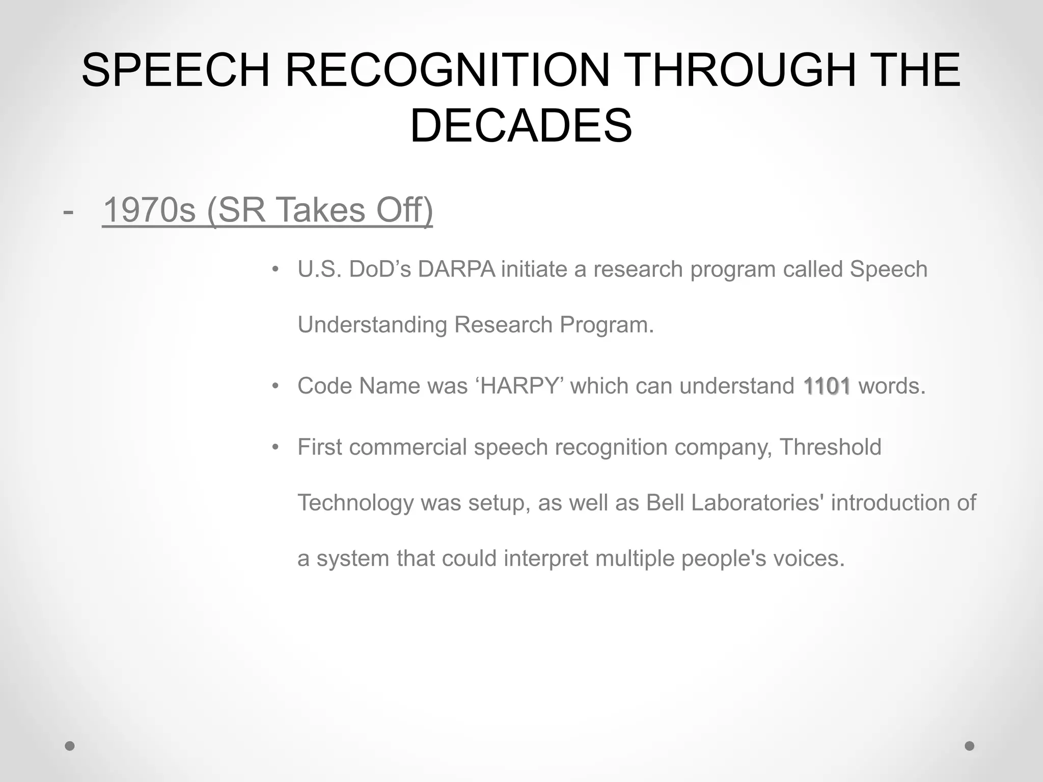 SPEECH RECOGNITION THROUGH THE
DECADES
- 1970s (SR Takes Off)
• U.S. DoD’s DARPA initiate a research program called Speech
Understanding Research Program.
• Code Name was ‘HARPY’ which can understand 1101 words.
• First commercial speech recognition company, Threshold
Technology was setup, as well as Bell Laboratories' introduction of
a system that could interpret multiple people's voices.
 