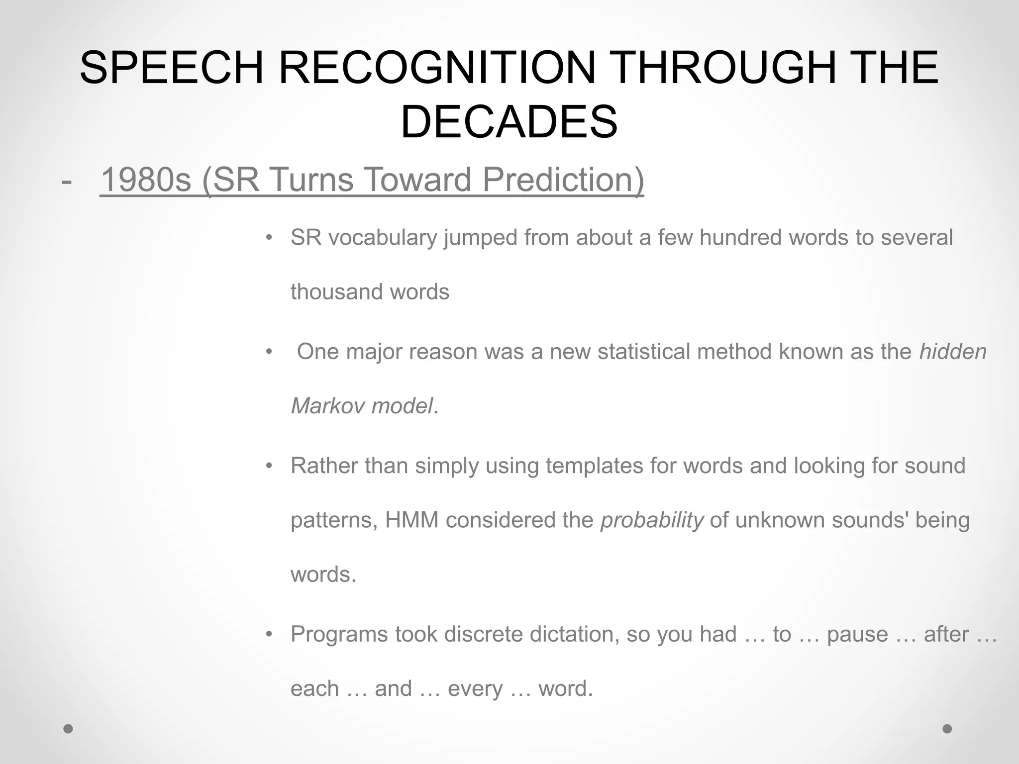 SPEECH RECOGNITION THROUGH THE
DECADES
- 1980s (SR Turns Toward Prediction)
• SR vocabulary jumped from about a few hundred words to several
thousand words
• One major reason was a new statistical method known as the hidden
Markov model.
• Rather than simply using templates for words and looking for sound
patterns, HMM considered the probability of unknown sounds' being
words.
• Programs took discrete dictation, so you had … to … pause … after …
each … and … every … word.
 