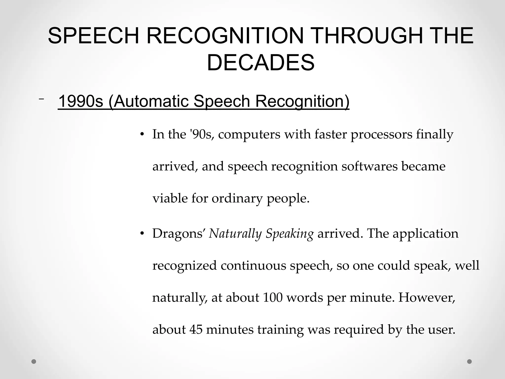SPEECH RECOGNITION THROUGH THE
DECADES
⁻ 1990s (Automatic Speech Recognition)
• In the '90s, computers with faster processors finally
arrived, and speech recognition softwares became
viable for ordinary people.
• Dragons’ Naturally Speaking arrived. The application
recognized continuous speech, so one could speak, well
naturally, at about 100 words per minute. However,
about 45 minutes training was required by the user.
 