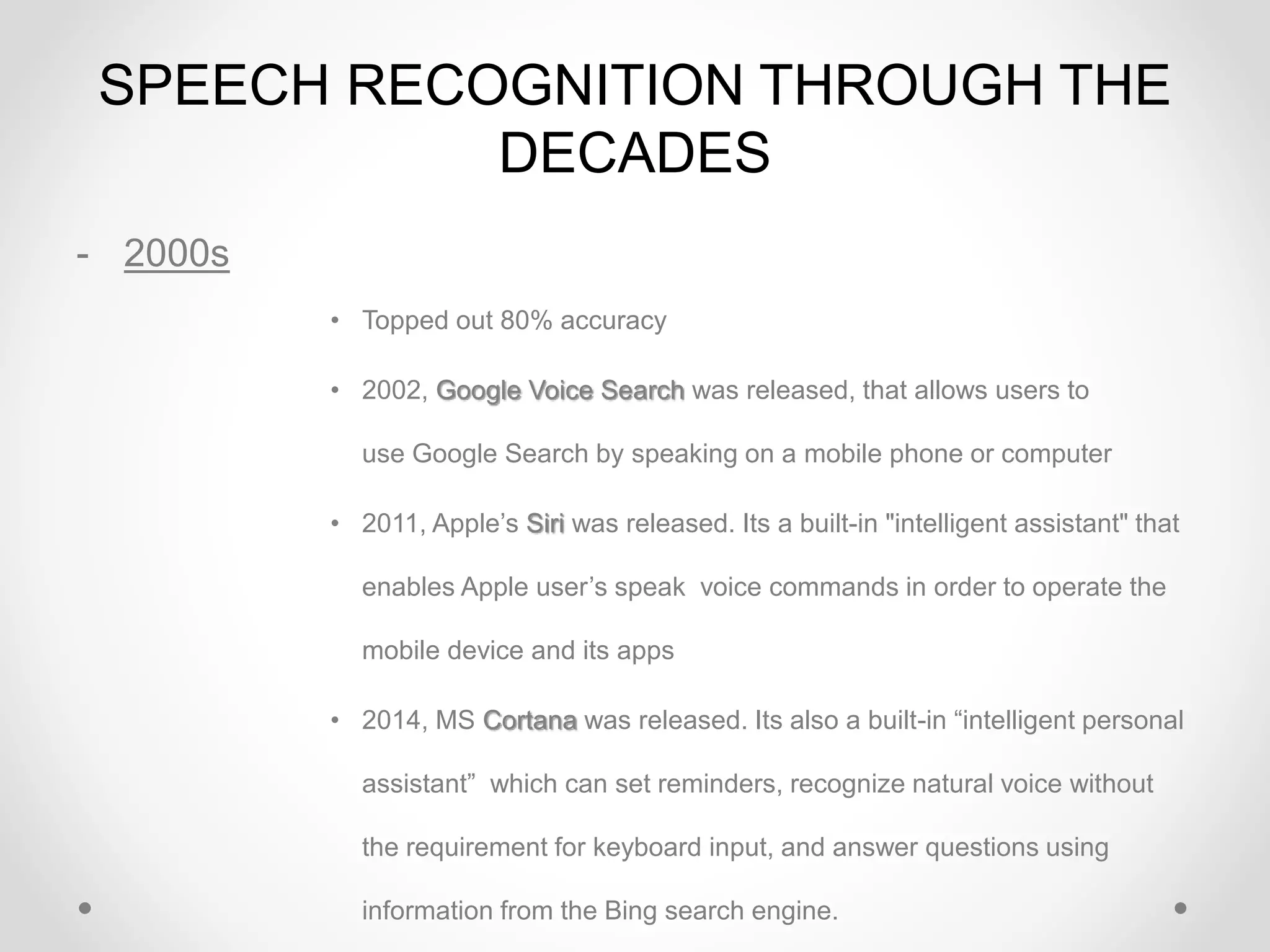 SPEECH RECOGNITION THROUGH THE
DECADES
- 2000s
• Topped out 80% accuracy
• 2002, Google Voice Search was released, that allows users to
use Google Search by speaking on a mobile phone or computer
• 2011, Apple’s Siri was released. Its a built-in "intelligent assistant" that
enables Apple user’s speak voice commands in order to operate the
mobile device and its apps
• 2014, MS Cortana was released. Its also a built-in “intelligent personal
assistant” which can set reminders, recognize natural voice without
the requirement for keyboard input, and answer questions using
information from the Bing search engine.
 