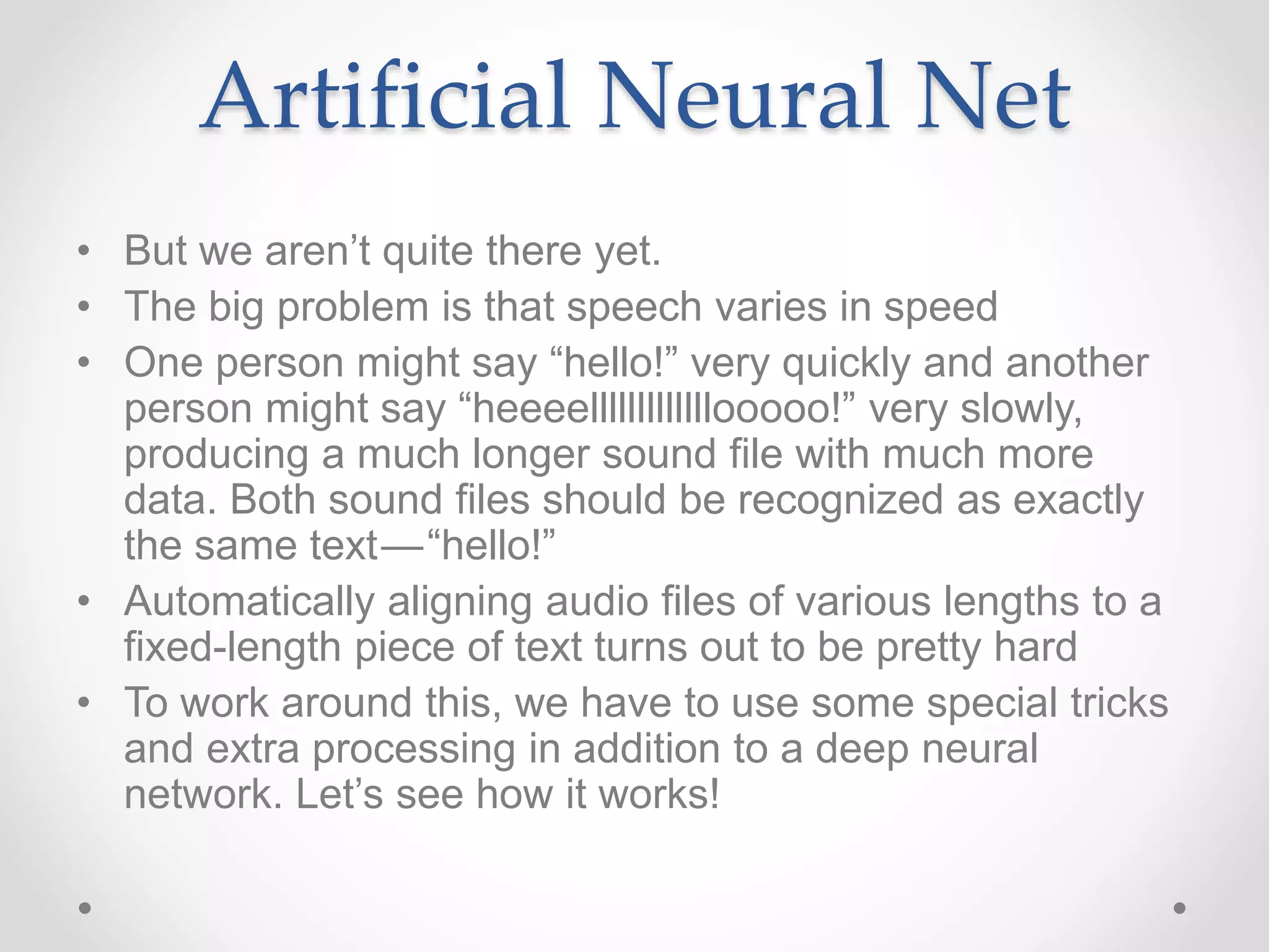 • But we aren’t quite there yet.
• The big problem is that speech varies in speed
• One person might say “hello!” very quickly and another
person might say “heeeelllllllllllllooooo!” very slowly,
producing a much longer sound file with much more
data. Both sound files should be recognized as exactly
the same text — “hello!”
• Automatically aligning audio files of various lengths to a
fixed-length piece of text turns out to be pretty hard
• To work around this, we have to use some special tricks
and extra processing in addition to a deep neural
network. Let’s see how it works!
Artificial Neural Net
 