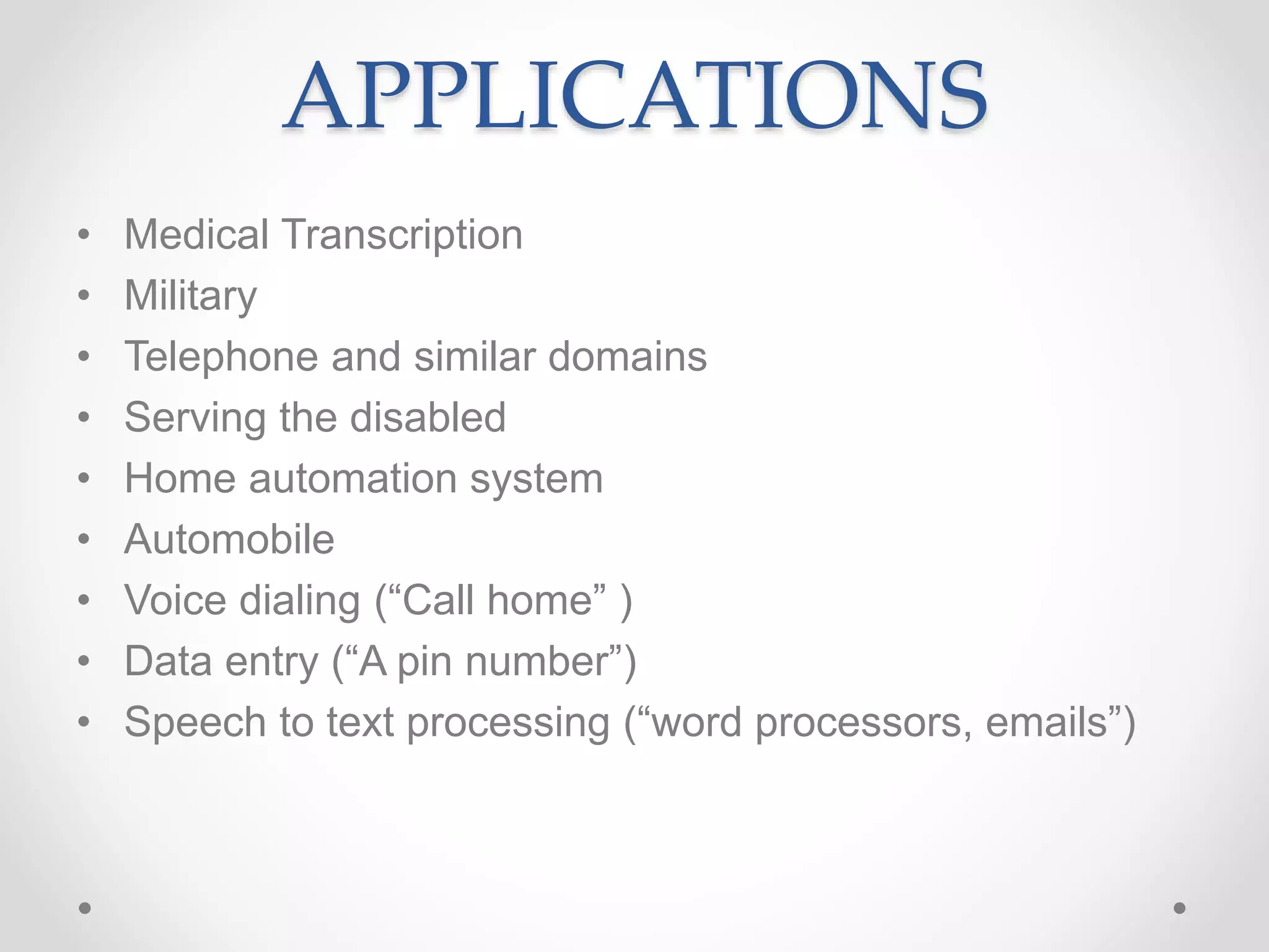 APPLICATIONS
• Medical Transcription
• Military
• Telephone and similar domains
• Serving the disabled
• Home automation system
• Automobile
• Voice dialing (“Call home” )
• Data entry (“A pin number”)
• Speech to text processing (“word processors, emails”)
 