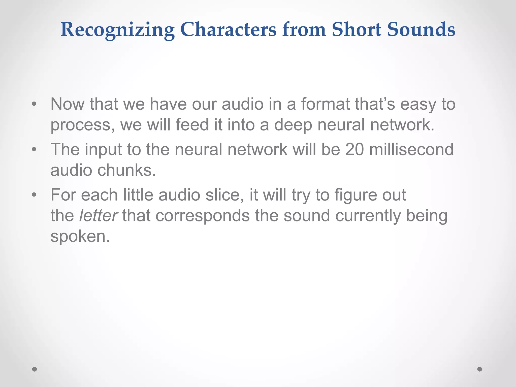 Recognizing Characters from Short Sounds
• Now that we have our audio in a format that’s easy to
process, we will feed it into a deep neural network.
• The input to the neural network will be 20 millisecond
audio chunks.
• For each little audio slice, it will try to figure out
the letter that corresponds the sound currently being
spoken.
 