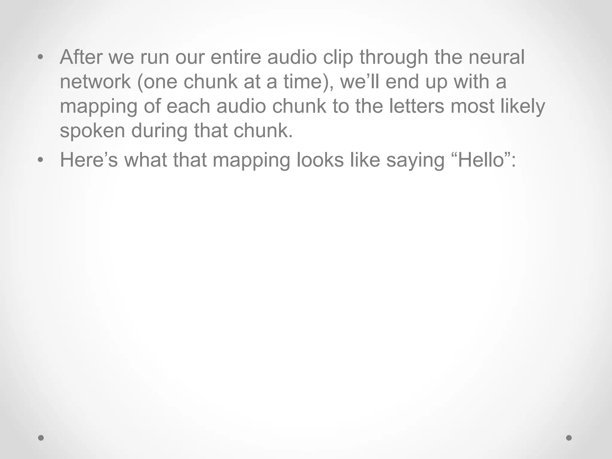 • After we run our entire audio clip through the neural
network (one chunk at a time), we’ll end up with a
mapping of each audio chunk to the letters most likely
spoken during that chunk.
• Here’s what that mapping looks like saying “Hello”:
 